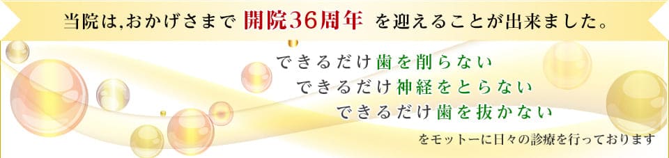 当院は、おかげさまで開院36周年を迎えることが出来ました。　できるだけ歯を削らない　できるだけ神経をとらない　できるだけ歯を抜かないをモットーに日々の診療を行っております