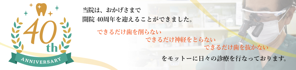 当院は、おかげさまで開院40周年を迎えることが出来ました。 できるだけ歯を削らない できるだけ神経をとらない できるだけ歯を抜かないをモットーに日々の診療を行っております